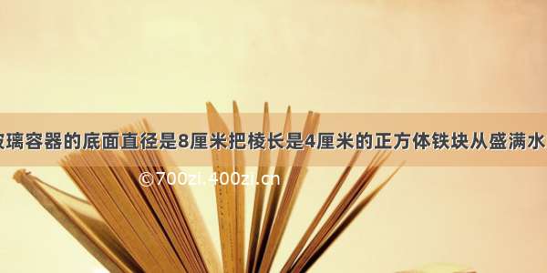 一个圆柱形玻璃容器的底面直径是8厘米把棱长是4厘米的正方体铁块从盛满水的这个容器中