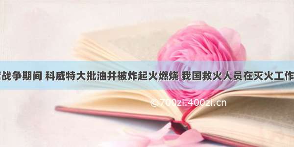 单选题海湾战争期间 科威特大批油井被炸起火燃烧 我国救火人员在灭火工作中作出了贡