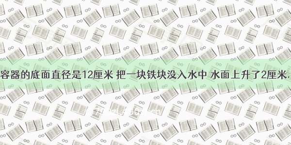 一个圆柱形容器的底面直径是12厘米 把一块铁块没入水中 水面上升了2厘米.这块铁块的