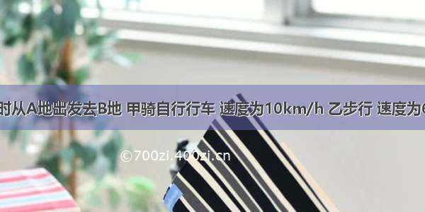 1.甲乙两人同时从A地出发去B地 甲骑自行行车 速度为10km/h 乙步行 速度为6km/h 当甲到