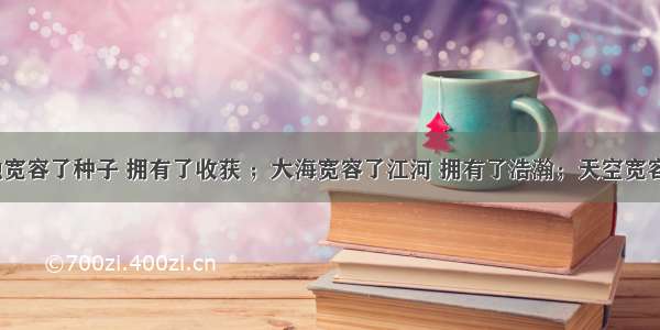 &ldquo;土地宽容了种子 拥有了收获 ；大海宽容了江河 拥有了浩瀚；天空宽容了云霞 拥有