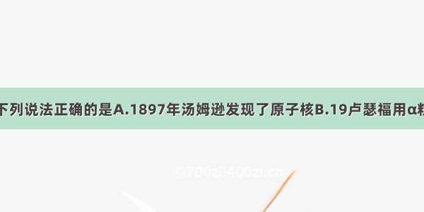 单选题下列说法正确的是A.1897年汤姆逊发现了原子核B.19卢瑟福用α粒子从氮