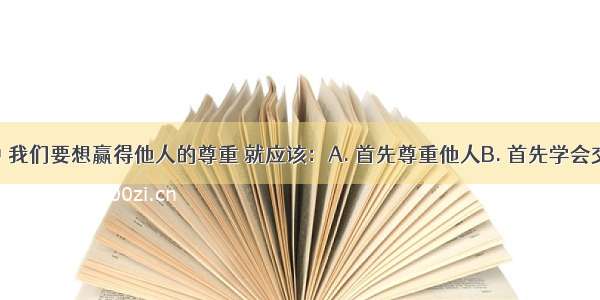 在生活中 我们要想赢得他人的尊重 就应该：A. 首先尊重他人B. 首先学会交往 拉好