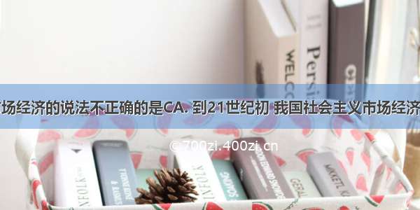 下列关于市场经济的说法不正确的是CA. 到21世纪初 我国社会主义市场经济体制初步建