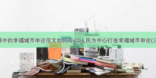 我眼中的幸福城市申论范文如何写 以人民为中心打造幸福城市申论(三篇)