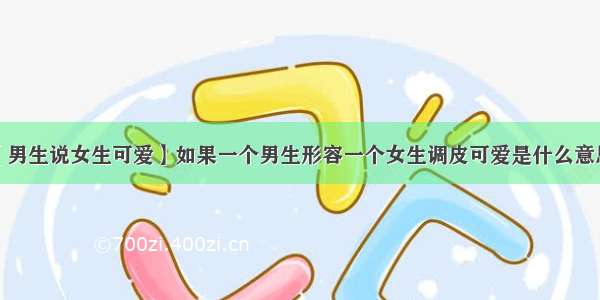 【男生说女生可爱】如果一个男生形容一个女生调皮可爱是什么意思?