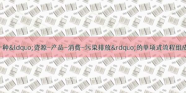 多选题循环经济是一种“资源-产品-消费-污染排放”的单项式流程组成的经济。循环经济