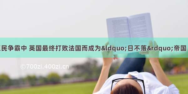 单选题在长期有殖民争霸中 英国最终打败法国而成为“日不落”帝国 这种结局实质上反