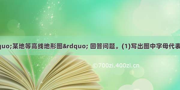 （12分）读 “某地等高线地形图” 回答问题。(1)写出图中字母代表的相应地形部位的