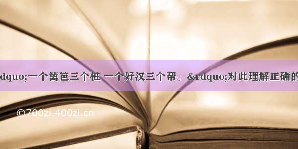 俗语说：“一个篱笆三个桩 一个好汉三个帮。”对此理解正确的是        A个