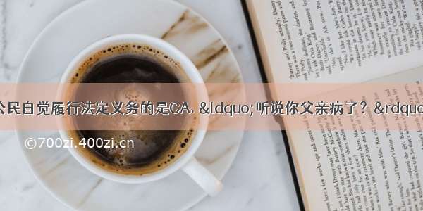 以下言行中 能体现公民自觉履行法定义务的是CA. “听说你父亲病了？” “这与我无