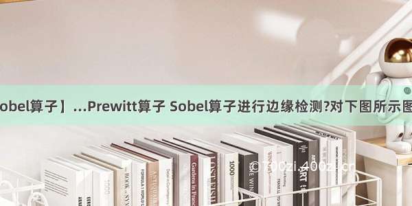 【sobel算子】...Prewitt算子 Sobel算子进行边缘检测?对下图所示图像...