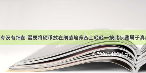 想检测硬币有没有细菌 需要将硬币放在细菌培养基上轻轻一按此步骤属于真菌 细菌一般