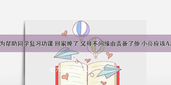 单选题小亮为帮助同学复习功课 回家晚了 父母不问缘由责备了他 小亮应该A.据理力争B.