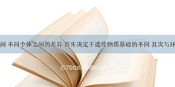 不同种类之间 不同个体之间的差异 首先决定于遗传物质基础的不同 其次与环境也有关系