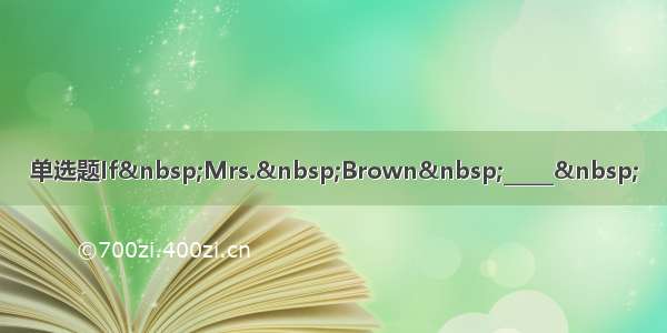 单选题If&nbsp;Mrs.&nbsp;Brown&nbsp;_____&nbsp;