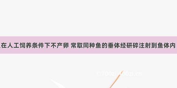 许多淡水鱼在人工饲养条件下不产卵 常取同种鱼的垂体经研碎注射到鱼体内 使之能正常