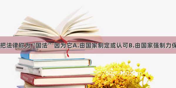 单选题人们把法律称为“国法” 因为它A.由国家制定或认可B.由国家强制力保证实施C.对