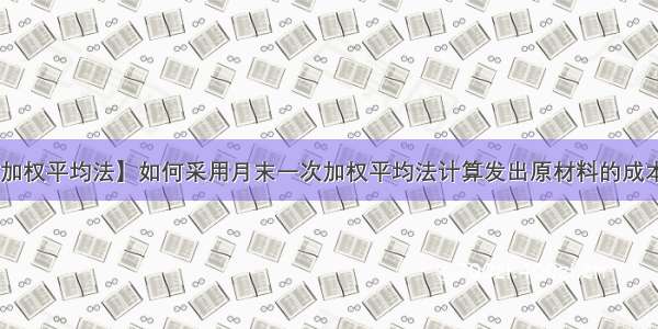 【月末一次加权平均法】如何采用月末一次加权平均法计算发出原材料的成本?某企业采用