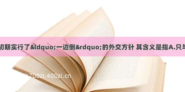 单选题新中国建立初期实行了“一边倒”的外交方针 其含义是指A.只与周边相邻国家确立