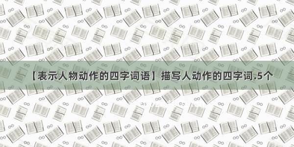 【表示人物动作的四字词语】描写人动作的四字词.5个