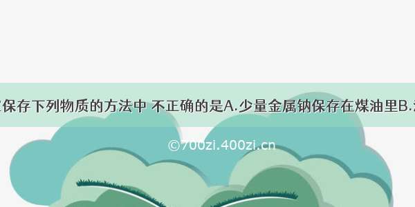 单选题实验室保存下列物质的方法中 不正确的是A.少量金属钠保存在煤油里B.液溴应保存在