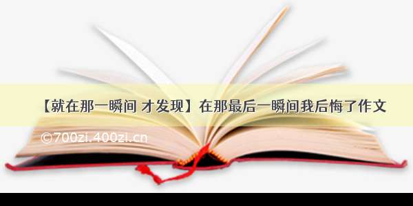 【就在那一瞬间 才发现】在那最后一瞬间我后悔了作文