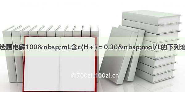 单选题电解100&nbsp;mL含c(H＋)＝0.30&nbsp;mol/L的下列溶液