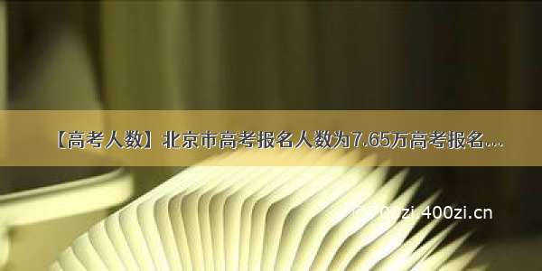 【高考人数】北京市高考报名人数为7.65万高考报名...