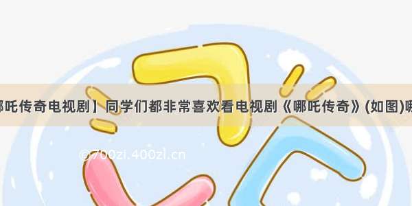 【哪吒传奇电视剧】同学们都非常喜欢看电视剧《哪吒传奇》(如图)哪吒...