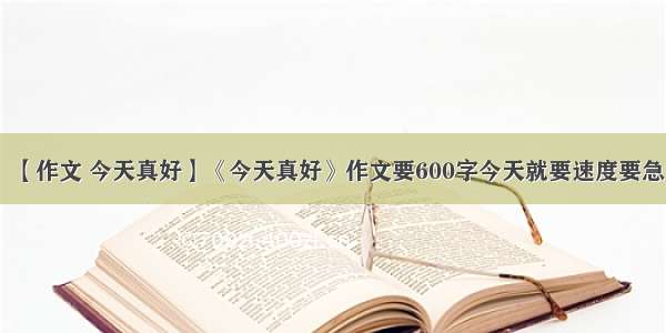 【作文 今天真好】《今天真好》作文要600字今天就要速度要急