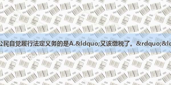 以下言行中 不能体现公民自觉履行法定义务的是A.“又该缴税了。”“嗯 让我想想怎样