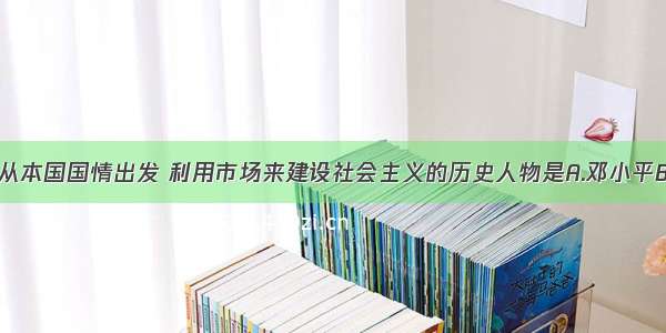 单选题首先从本国国情出发 利用市场来建设社会主义的历史人物是A.邓小平B.毛泽东C.马