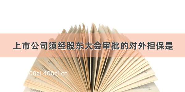 上市公司须经股东大会审批的对外担保是