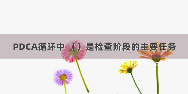 PDCA循环中 （）是检查阶段的主要任务