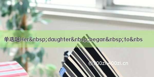 单选题Her&nbsp;daughter&nbsp;began&nbsp;to&nbs