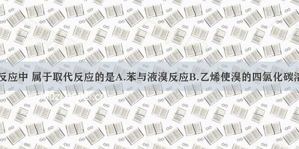 多选题下列反应中 属于取代反应的是A.苯与液溴反应B.乙烯使溴的四氯化碳溶液褪色C.乙