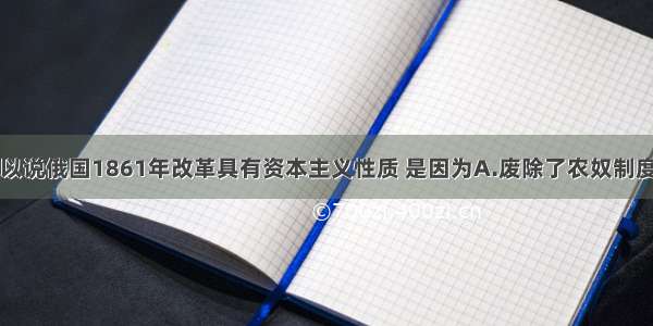 单选题之所以说俄国1861年改革具有资本主义性质 是因为A.废除了农奴制度B.实行了土