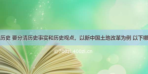 单选题学习历史 要分清历史事实和历史观点。以新中国土地改革为例 以下哪一项属于历