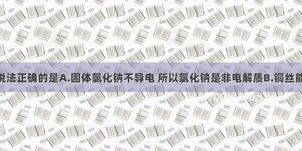 单选题下列说法正确的是A.固体氯化钠不导电 所以氯化钠是非电解质B.铜丝能导电 所以铜