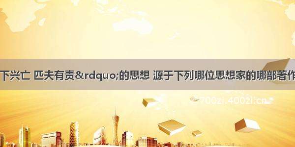 单选题“天下兴亡 匹夫有责”的思想 源于下列哪位思想家的哪部著作A.黄宗羲的《明夷