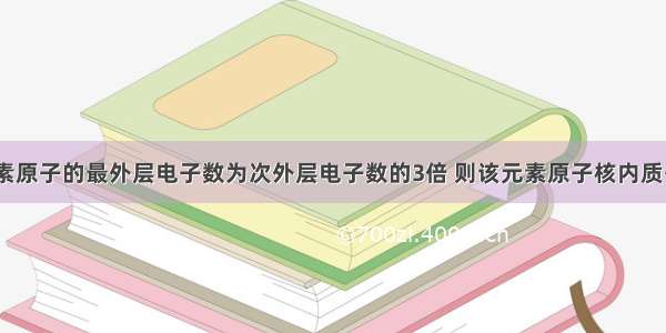 单选题某元素原子的最外层电子数为次外层电子数的3倍 则该元素原子核内质子数为A.3B.