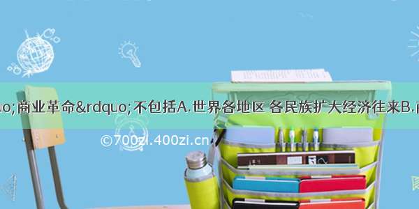 16世纪 欧洲“商业革命”不包括A.世界各地区 各民族扩大经济往来B.商业资本控制了手