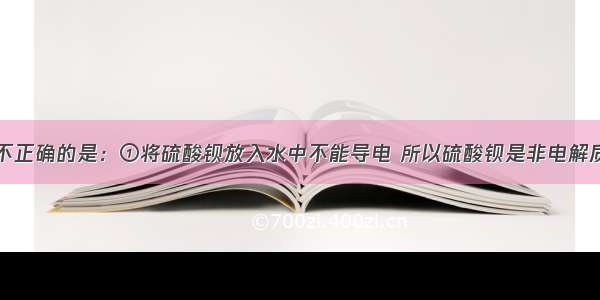 下列说法中不正确的是：①将硫酸钡放入水中不能导电 所以硫酸钡是非电解质；②氨溶于