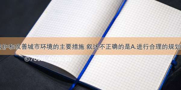 单选题关于保护和改善城市环境的主要措施 叙述不正确的是A.进行合理的规划建设B.加强城