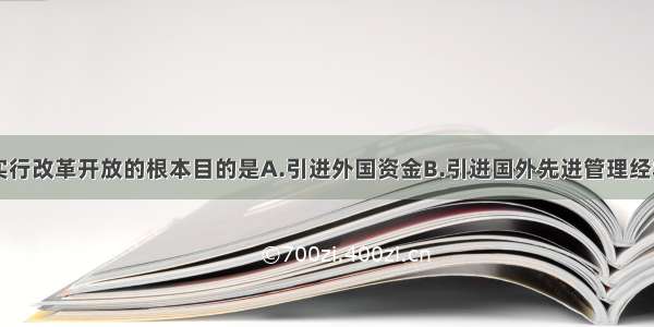 单选题我国实行改革开放的根本目的是A.引进外国资金B.引进国外先进管理经验C.学习外国