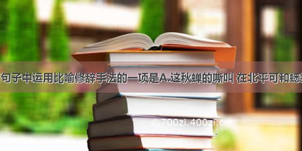 单选题下面句子中运用比喻修辞手法的一项是A.这秋蝉的嘶叫 在北平可和蟋蟀耗子一样 