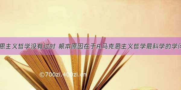 我们说马克思主义哲学没有过时 根本原因在于A.马克思主义哲学最科学的学问B.马克思主