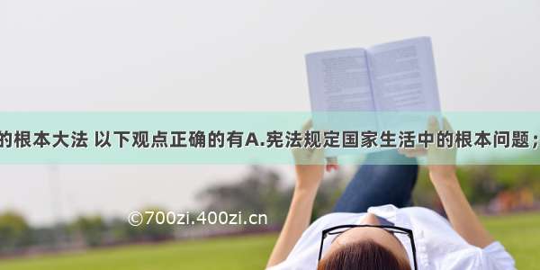 宪法是国家的根本大法 以下观点正确的有A.宪法规定国家生活中的根本问题；B.宪法是普