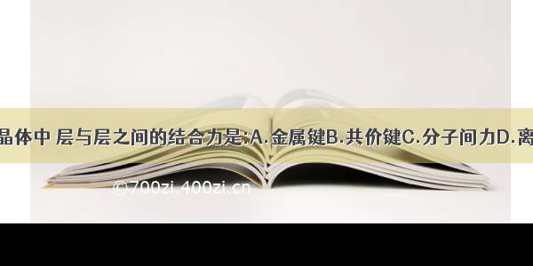 石墨晶体中 层与层之间的结合力是:A.金属键B.共价键C.分子间力D.离子键